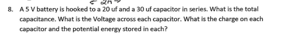 A5 V battery is hooked to a 20 uf and a 30 uf capacitor in series. What is the total capacitance. What is the Voltage across each capacitor. What is the charge on each capacitor and the potential energy stored in each? 8.