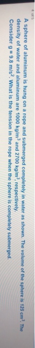 A sphere of aluminum is hung on a rope and submerged completely in water as shown. The volume of the sphere is 125 cm. The de