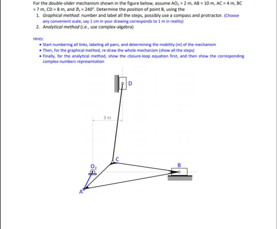 For the double-slider mechanism shown in the figure below, assume AO2 2 m, AB : 7 m, C): 8 m, and D,-240°. Determine the position of point B, using the 10 m, AC 4 m, BC 1. Graphical method: number and label all the steps, possibly use a compass and protractor. (Choose any convenient scale, say 1 cm in your drawing corresponds to 1 m in reality) 2. Analytical method (i.e., use complex-algebra) Hints: Start numbering all links, labeling all pairs, and determining the mobility (m) of the mechanism . Then, for the graphical method, re-draw the whole mechanism (show all the steps) Finally, for the analytical method, show the closure-loop equation first, and then show the corresponding complex-numbers representation 3 m 02