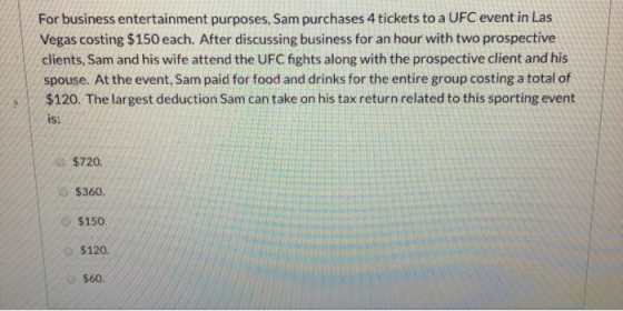 For business entertainment purposes, Sam purchases 4 tickets to a UFC event in Las Vegas costing $150 each. After discussing