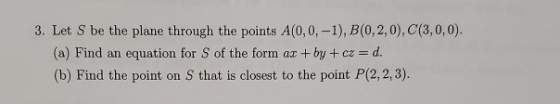 3. Let S be the plane through the points A(0,0,-1), B(0,2,0), C(3,0,0). (a) Find an equation for S of the form ax +by+cz = d.