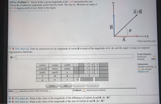 (10%) Problem 7: Vector A has a given magnitude of AI-6.5 and points due east. Vector B, of unknown magnitude, points directly north. The sum A + B makes an angle of e- S8 degrees north of east. Refer to the figure Myburgh, Michelle-micheflemyburgsusdu A+B Otheexpertta.com 33% Part (a) Enter an expression for the magntude of vector B in terms of the magnitude of AJA, and the angle e using any required trigonometric functions Grade Summary Deductions Potential 100% Sabmissions Attempts remaining: I cos(a) cos()cos(8) cotan(0) sin(a) sin(0) sin(p) per attempt) detailed vlew tan(0) Submit Hint Feedback:0% deduction per feedback Hints: % deduction per hint. Hints remainingI 33% Part (b) What is the value of the magnitude of the difference of vectors A and B, A-B7 33% Part (c) what is the value of the magnitude of the sum of vectors A and BJA + B? ii