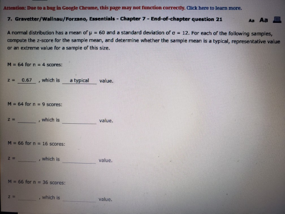 Attention: Due to a bug in Google Chrome, this page may not function correctly. Click here to learn more. Aa Aa 7. Gravetter/Wallnau/Forzano, Essentials - Chapter 7End-of-chapter question 21 A normal distribution has a mean of μ-60 and a standard deviation of σ = 12. For each of the following samples, compute the z-score for the sample mean, and determine whether the sample mean is a typical, representative value or an extreme value for a sample of this size. M 64 for n -4 scores: z0.67,which isa typicalvalue. M-64 for n = 9 scores: which is value. M 66 for n -16 scores: , which is value. M = 66 for n = 36 scores: , which is value.