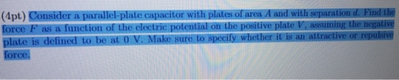 (4pt) Consider a paralle plate capacitor witn orareaA and Williscparation d Find Elie force F as a function of the elecuie potential on the positive plate V, assuming the negative plate is defined to be at 0 V. Make sure to specily whether is an attractive or repulsive force.