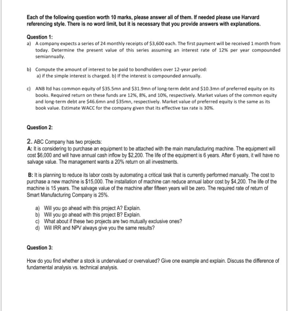 Each of the following question worth 10 marks, please answer all of them. If needed please use Harvard referencing style. There is no word limit, but it is necessary that you provide answers with explanations. Question 1: a) A company expects a series of 24 monthly receipts of $3,600 each. The first payment will be received 1 month from today. Determine the present value of this series assuming an interest rate of 12% per year compounded semiannually b) Compute the amount of interest to be paid to bondholders over 12-year period: a) if the simple interest is charged. b) If the interest is compounded annually. c) ANB Itd has common equity of $35.5mn and $31.9mn of long-term debt and $10.3mn of preferred equity on its books, Required return on these funds are 12%, 8%, and 10%, respectively. Market values of the common equity and long-term debt are $46.6mn and $35mn, respectively. Market value of preferred equity is the same as its book value. Estimate WACC for the company given that its effective tax rate is 30%. Question 2: 2. ABC Company has two projects: A: It is considering to purchase an equipment to be attached with the main manufacturing machine. The equipment will cost $6,000 and will have annual cash inflow by $2,200. The life of the equipment is 6 years. After 6 years, it will have no salvage value. The management wants a 20% return on all investments. B: It is planning to reduce its labor costs by automating a critical task that is currently performed manually. The cost to purchase a new machine is $15,000. The installation of machine can reduce annual labor cost by $4,200. The life of the machine is 15 years. The salvage value of the machine after fifteen years ill be zero. The required rate of return of Smart Manufacturing Company is 25%. a) b) c) d) Will you go ahead with this project A? Explain. Will you go ahead with this project B? Explain. What about if these two projects are two mutually exclusive ones? Will IRR and NPV always give you the same results? Question 3 How do you find whether a stock is undervalued or overvalued? Give one example and explain. Discuss the difference of fundamental analysis vs. technical analysis.