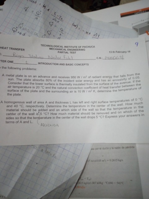 !~.KA rad - 9 TECHNOLOGICAL INSTITUTE OF PACHUCA MECHANICAL ENGINEERING PARTIAL TEST HEAT TRANSFER 13 th February 18 C.N. TER ONE 2. INTRODUCTION AND BASIC CONCEPTS the following problems A metal plate is on an advance and receives 950 WI m2 of radiant energy that fals from the 0.05 sun. The plate absorbs 80% of the incident solar energy and has an emissivity Consider that the lower surface is thermally insulated from the surface of the ave air temperature is 20°C and the natural convection coefficient of heat transfer to surface of the plate and the surrounding air is 10 W / m2 K, determine the tempea the plate if the ween the of es of o A homogenous wall of area A and thickness L has left and right surface temperatmuch in the and 40 C, respectively. Determine the temperature in the center of the wall. How material should be added and on which side of the wall so that the temperature center of the wall is 5 C? How much material should be removed and on sides so that the temperature in the center of the wall drops 5 C? Ex terms of A and L the wall. press your answers in por el ducto y ls razón de pérdida ks niona5 ㎡) 0.2615 kg/s