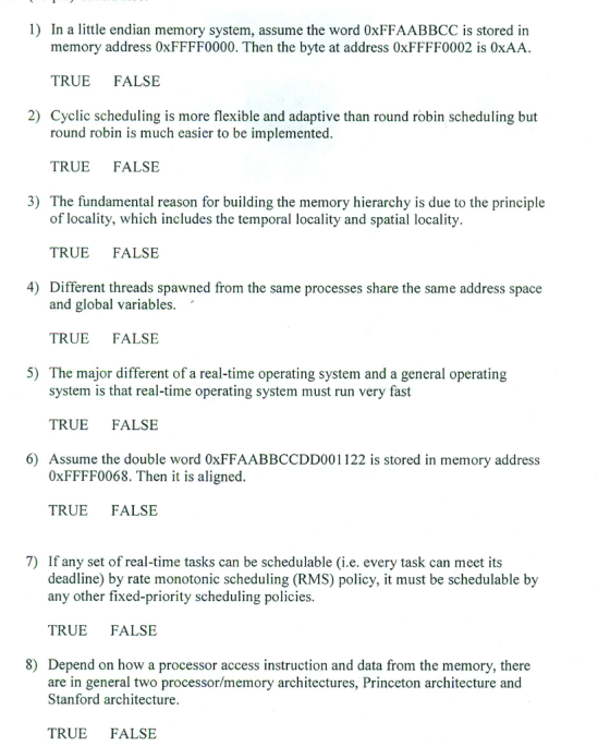 1) In a little endian memory system, assume the word 0xFFAABBCC is stored in memory address 0xFFFF0000. Then the byte at address 0xFFFF0002 is 0xAA TRUE FALSE Cyclic scheduling is more flexible and adaptive than round robin scheduling but 2) round robin is much easier to be implemented TRUE FALSE 3) The fundamental reason for building the memory hierarchy is due to the principle of locality, which includes the temporal locality and spatial locality. TRUE FALSE 4) Different threads spawned from the same processes share the same address space and global variables. TRUE FALSE 5) The major different of a real-time operating system and a general operating system is that real-time operating system must run very fast TRUE FALSE 6) Assume the double word 0xFFAABBCCDD001122 is stored in memory address 0xFFFF0068. Then it is aligned. TRUE FALSE 7) If any set of real-time tasks can be schedulable (i.e. every task can meet its deadline) by rate monotonic scheduling (RMS) policy, it must be schedulable by any other fixed-priority scheduling policies TRUE FALSE 8) Depend on how a processor access instruction and data from the memory, there are in general two processor/memory architectures, Princeton architecture and Stanford architecture TRUE FALSE