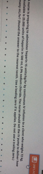 UNFLAG nurse is preparing to administer heparin 15 units/kg/hr by continuous IV infusion to a client who weighs 72 kg. Availa