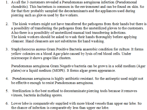 As all the 3 customers revealed a Pseudomonas aeruginosa infection (Pseudomonal chondritis). This bacterium is common in the environment and can be found on skin. So for that they probably sampled the decontaminants and the appliances used during piercing such as gloves used by the w orkers. 1. The kiosk workers might not have tran sferred the pathogens from their hands but there is a possibility of transferring the pathogens from the unsterilized gloves to the customers. A lso there is a possibility of unsterilized manual tool transferring infections. The kiosk workers should be asked to wash their hands thoroughly before applying cleanser. Hand cleansers are not substitutes for hand washing 2. Staphylococcus aureus Gram Positive Bacteria anaerobic condition for culture. It forms yellow colonies on a blood Agar plate caused by lysis ofred blood cells. Under microscope it shows grape like clusters 3. Pseudomonas aeruginosa Gram Negative bacteria can be grown in a solid medium (Agar plates) or a liquid medium (MOPS). It forms algae green appearance. Pseudomonas aeruginosa is highly antibiotic resistant So the antiseptic used might not be effective enough to resist Pseudomonas aeruginosa. 4. 5. Sterilization is the best method to decontaminate piercing tools because it removes viruses, bacteria înclin pores. 6. Lower lobe is comparatively supplied with more blood vessels than upper ear lobe. So