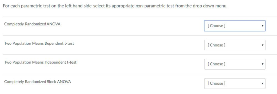For each parametric test on the left hand side, select its appropriate non-parametric test from the drop down menu Completely Randomized ANOVA [ Choose ] Two Population Means Dependent t-test [Choose ] Two Population Means Independent t-test [ Choose ] Completely Randomized Block ANOVA [Choose ]
