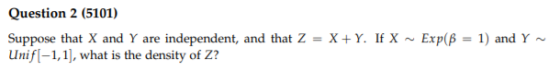 Question 2 (5101) Suppose that X and Y are independent, and that Z = X+Y. If X Exp(B = 1) and Y~ Unif(-1,1], what is the dens