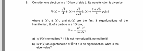 8. Consider one electron in a 1D box of side L. Its wavefunction is given by V3 V3 2V3i where ф1(x), фг(x), and фз(x) are the first 3 eigenfunctions of the Hamiltonian, A, of a particle in a 1D box, h2 d2 a) Is Ψ(x) normalized? If it is not normalized it, normalize it! b) Is ų (x) an eigenfunction of A? If it is an eigenfunction, what is the eigenvalue?