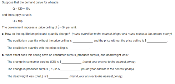 Suppose that the demand curve for wheat is Q 120-10p and the supply curve is Q-10p The government imposes a price ceiling of p $4 per unit. a. How do the equilibrium price and quantity change? (round quantities to the nearest integer and round prices to the nearest penny) The equilibrium quantity without the price ceiling is and the price without the price ceiling is S The equilibrium quantity with the price ceiling is b. What effect does this ceiling have on consumer surplus, producer surplus, and deadweight loss? The change in consumer surplus (CS) is S The change in producer surplus (PS) is S The deadweight loss (DWL) is S round your answer to the nearest penny). (round your answer to the nearest penny). (round your answer to the nearest penny).