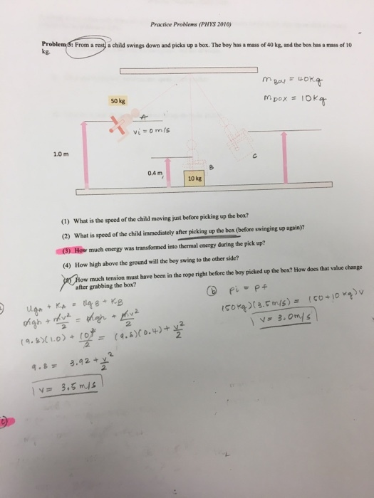 Practice Problems (PHYS 2010) Pr kg. From a rest) a child swings down and picks up a box. The boy has a mass of 40 kg, and the box has a mass of 10 s0 kg 1.0 m 0.4 m 10㎏ (1) What is the speed of the child moving just before picking up the box? (2) What is speed of the child immediately after picking up the box (before swinging up again)? 3) How much energy was transformed into thermal energy during the pick up? (4) How high above the ground will the boy swing to the other side? low much tension must have been in the rope right before the boy picked up the box? How does that value change after grabbing the box? 2. 교