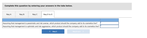 Complete this question by entering your answers in the tabs below Req A Req B Req C Req D to E Assuming that management is pessimistic and risk averse, which product should the company add to its cosmetics line? Assuming that management is optimistic and risk aggressive, which product should the company add to its cosmetics line? Req C Req D to E