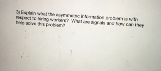 3) Explain what the asymmetric information problem is with respect to hiring workers? What are signals and how can they help