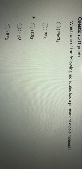 Question 5 (1 point) Which one of the following molecules has a permanent dipole moment? O) PbCl4 O) PF5 * O) CS₂ O) F20 O) B