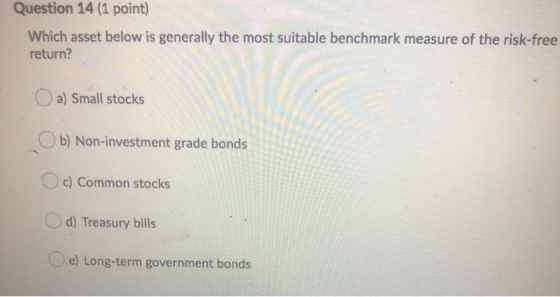 Question 14 (1 point) Which asset below is generally the most suitable benchmark measure of the risk-free return? a) Small st