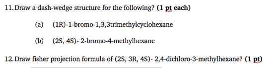 11. Draw a dash-wedge structure for the following? (1 pt each) (a) (1R)-1-bromo-1,3,3trimethylcyclohexane (b) (2S, 4S)- 2-bro
