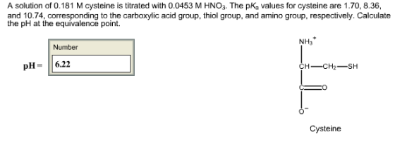 A solution of 0.181 M cysteine is titrated with 0.0453 M HNO3. The pKa values for cysteine are 1.70, 8.36, and 10.74, corresponding to the carboxylic acid group, thiol group, and amino group, respectively. Calculate the pH at the equivalence point. NH3 Number pH 6.22 CH- CH2 SH Cysteine
