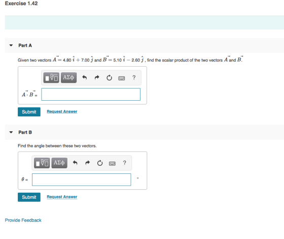 Exercise 1.42 Part A Given two vectors A = 4.801 + 7.00 j and B = 5.101-2.60 j , find the scalar product of the two vectors A and B Submit Request Answer Part B Find the angle between these two vectors. 0图 SubmitRec Request Answer Provide Feedback