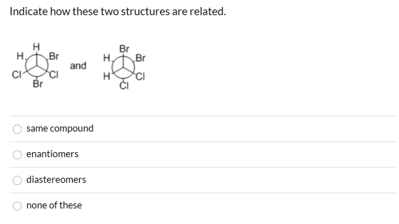 Indicate how these two structures are related. H H Br and Br Hy Br несі CI CI CI Br same compound enantiomers diastereomers n