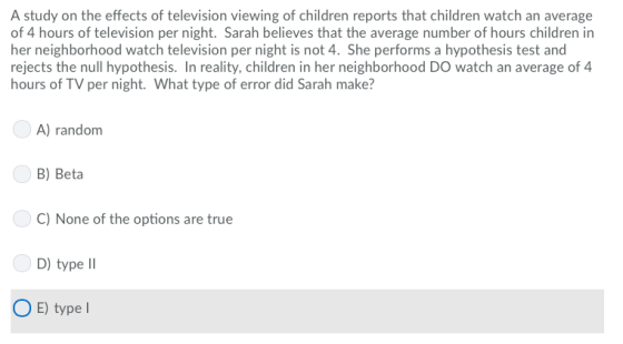 A study on the effects of television viewing of children reports that children watch an average of 4 hours of television per night. Sarah believes that the average number of hours children in her neighborhood watch television per night is not 4. She performs a hypothesis test and rejects the null hypothesis. In reality, children in her neighborhood DO watch an average of 4 hours of TV per night. What type of error did Sarah make? A) random B) Beta C) None of the options are true D) type II OE) type