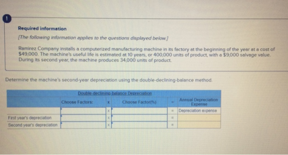 Required information [The following information applies to the questions displayed below.] Ramirez Company installs a computerized manufacturing machine in its factory at the beginning of the year at a cost of $49,000. The machines useful life is estimated at 10 years, or 400,000 units of product, with a $9,000 salvage value. During its second year, the machine produces 34,000 units of product Determine the machines second-year depreciation using the double-declining-balance method. Double declinino balance Depreciation Choose Factors:Choose Factors)Annual Depreciation Depreciation expense First years depreciation Second years depreciation