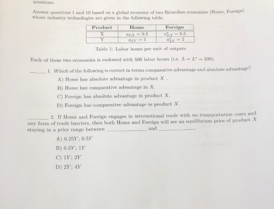questions Answer questions 1 and 10 based on a global economy of two Ricardian economies (Home, Foreigm) whose industry technologies are given in the following table: Product Home Foreign aLx = 0.5 aix = 2 Table 1: Labor hours per unit of outputs Each of these two economies is endowed with 500 labor hours (i.e. L = L* = 500). 1. Which of the following is correct in terms comparative advantage and absolute advantage? A) Home has absolute advantage in product X B) Home has comparative advantage in X C) Foreign has absolute advantage in product X D) Foreign has comparative advantage in product X 2. If Home and Foreign engages in international trade with no transportation costs an any form of trade barriers, then both Home and Foreign will see an equilibrium price of product X staying in a price range between and A) 0.25% 0.5% B) 0.5Y; 1Y C) 1Y; 2Y