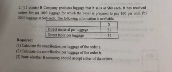 2. (15 points) B Company produces luggage that it sells at $80 each. It has received orders for: (a) 1000 luggage for which the buyer is prepared to pay $60 per unit. (b) 2000 luggage at $48 each. The following information is available. Direct material per luggage Direct labor per luggage 21 32 Required: (1) Calculate the contribution per luggage of the order a. (2) Calculate the contribution per luggage of the order b. (3) State whether B company should accept either of the orders.