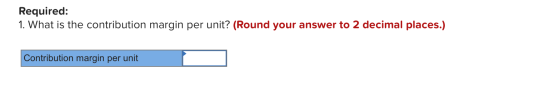 Required: 1. What is the contribution margin per unit? (Round your answer to 2 decimal places.) Contribution margin per unit