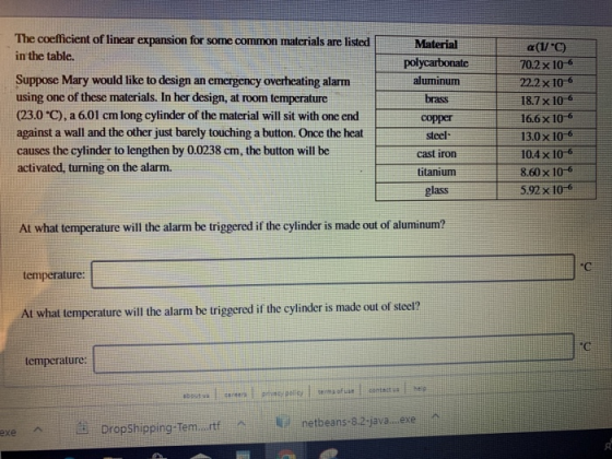 The coefficient of linear expansion for some common materials are listed in the table. Material Suppose Mary would like to design an emergency overheating alarm using one of these materials. In her design, at room temperature (23.0 C), a 6.01 cm long cylinder of the material will sit with one end against a wall and the other just barely touching a button. Once the heat causes the cylinder to lengthen by 0.0238 cm, the button will be activated, turning on the alarm. aluminum brass copper steel cast iron titanium glass ycarbonate702x 10-6 22.2x 10-6 18.7x 106 16.6x 106 130x 10-6 104x 106 8.60 x 10-6 5.92 x 106 At what temperature will the alarm be triggered if the cylinder is made out of aluminum? temperature: At what temperature will the alarm be triggered if the cylinder is made out of steel? С emperature: netbeans-8.2-java..e ie Dropshipping-Ten..rtf ^ ki netbeans-s2-javailneree.Pa ︿ exe