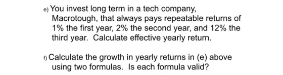 e) You invest long term in a tech company, Macrotough, that always pays repeatable returns of 1% the first year, 2% the second year, and 12% the third year. Calculate effective yearly return. Calculate the growth in yearly returns in (e) above using two formulas. Is each formula valid?