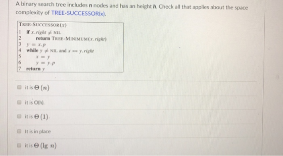 A binary search tree includes n nodes and has an height h. Check all that applies about the space complexity of TREE-SUCCESSO