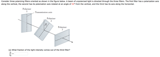 Consider three polarizing filters oriented as shown in the figure below. A beam of unpolarized light is directed through the three filters. The first filter has a polarization axis along the vertical, the second has its polarization axis rotated at an angle of 55° from the vertical, and the third has its axis along the horizontal Polarizer Transmission axis Polarizer Polarizer (a) What fraction of the light intensity comes out of the third filter?