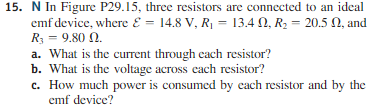 15. N In Figure P29.15, three resistors are connected to an ideal E = 14.8 V. Ri-13.4 Ω, R.-20.5 Ω, and emf device, where a. What is the current through each resistor? b. What is the voltage across cach resistor? c. How much power is consumed by each resistor and by the emf device?
