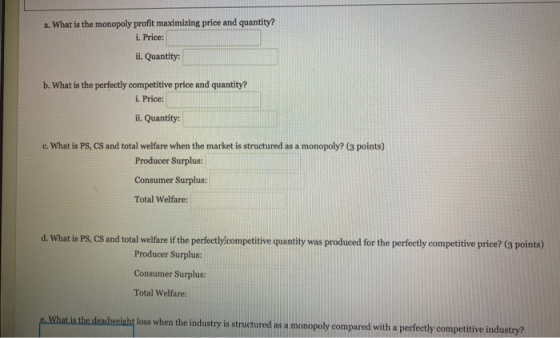 a. What is the monopoly profit maximizing price and quantity? i. Price: ii. Quantity: b. What is the perfectly competitive pr
