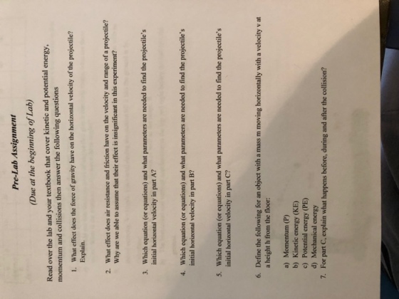 Pre-Lab Assignment Due at the beginning of Lab) that cover kinetic and potential energy Read over the lab and your textbook momentum and collisions then answer the following questions What effect does the force of gravity have on the horizontal velocity of the projectile? Explain. 1. What effect does air resistance and friction have on the velocity and range of a projectile? Why are we able to assume that their effect is insignificant in this experiment? 2. Which equation (or equations) and what parameters are needed to find the projectiles initial horizontal velocity in part A? 3. Which equation (or equations) and what parameters are needed to find the projectiles initial horizontal velocity in part B? 4. Which equation (or equations) and what parameters are needed to find the projectiles initial horizontal velocity in part C? 5. Define the following for an object with a mass m moving horizontally with a velocity v at a height h from the floor 6. a) Momentum (P) b) Kinetic energy (KE) c) Potential energy (PE) d) Mechanical energy For part C, explain what happens before, during and after the collision? 7.