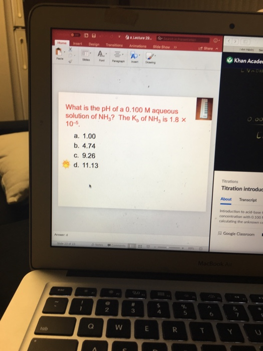 Lecture 20 Side Show Share A. Khan Acade What is the pH of a 0.100 M aqueous solution of NH3? The K, of NH3 is 1.8 x 10-5 a. 1.00 b. 4.74 C. 9.26 d. 11.13 Titration introduc About Transcript Introduction to acid-base t concentration with O 100 calculating the unknown e Google Classroom Answer d 2 3 5