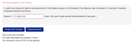 The answer above is NOT correct. 1 point) How long will it take for an investment of 1300 dollars to grow to 5100 dollars, if the effective rate of interest is 7.9 percent? (Assume compound interest at all times.) Answer 17.30223133 years. (Be sure to give several decimal places of accuracy.) Preview My Answers Submit Answers Your score was recorded. You have attempted this problem 3 times. You received a score of 0% for this attempt.