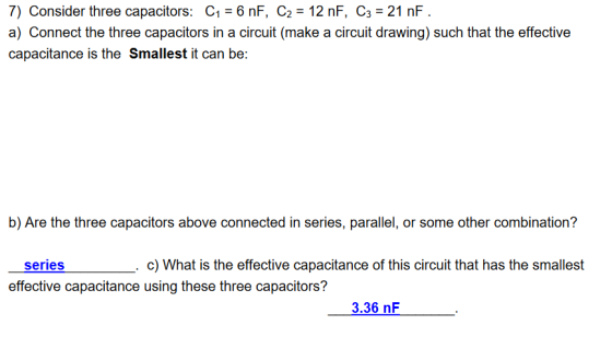 7) Consider three capacitors: C1 6 nF, C2 12 nF, C3 21 nF a) Connect the three capacitors in a circuit (make a circuit drawing) such that the effective capacitance is the Smallest it can be: b) Are the three capacitors above connected in series, parallel, or some other combination? c) What is the effective capacitance of this circuit that has the smallest series effective capacitance using these three capacitors? 3.36 nF