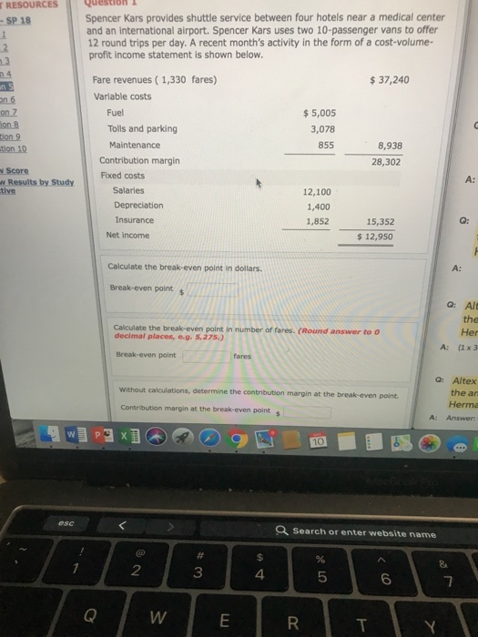Question RESOURCES SP 18 Spencer Kars provides shuttle service between four hotels near a medical center and an international airport. Spencer Kars uses two 10-passenger vans to offer 12 round trips per day. A recent months activity in the form of a cost-volume- profit income statement is shown below. Fare revenues (1,330 fares) 37,240 Variable costs Fuel Tolls and parking Maintenance 5,005 3,078 855 8,938 Contribution margin Fixed costs 28,302 Score A: Salaries 12,100 1,400 1,852 Insurance 15,352 $12,950 Net income Calculate the break-even point in dollars. A: Break-even points Q: Alt the Her A: (1x 3 Calculate the break-even point in number of fares (Round answer to o decimal places, o.g. 5,275.) Break-even point Q: Altex the an Herma Without calculations, determine the contribution margin at the break-even point Contribution margin at the break-even point s A: Answer Search or enter website name 2 3 4 5 6