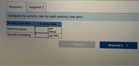 Required 1 Required 2 Compute the activity rate for each activity cost pool. Activity Cost Pool Machine setups Special proces