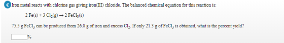 Irom metal reacts with chlorine gas giving iron(II) chloride. The balanced chemical equationfor this reaction is: 2 Fe(s) 3 C12(g) 2 FeCl3(s) 75.5 g FeCl, can be produced from 26.0 g of iron and excess Clh. If only 21.3 g of FeCly is obtained, what is the percent yield?
