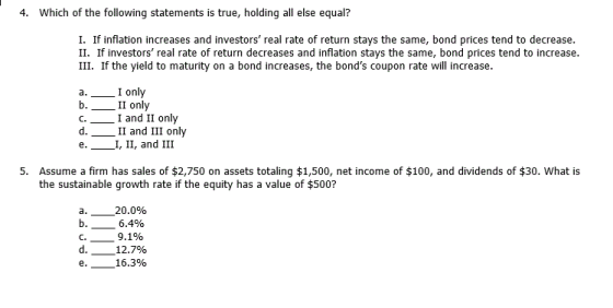 4. Which of the following statements is true, holding all else equal? I. If inflation increases and investors real rate of return stays the same, bond prices tend to decrease II. If investors real rate of return decreases and inflation stays the same, bond prices tend to increase III. If the yield to maturity on a bond increases, the bonds coupon rate will increase I onl II only 1 and 11 only II and III only C. e. I, II, and III 5. Assume a firm has sales of $2,750 on assets totaling $1,500, net income of $100, and dividends of $30. What is the sustainable growth rate if the equity has a value of $500? 20.0% 6.4% C. 12.7% -16.3%