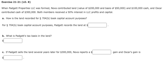 Exercise 21-21 (LO. 8) When Padgett Properties LLC was formed, Nova contributed land (value of $200,000 and basis of $50,000) and $100,000 cash, and Oscar contributed cash of $300,000. Both members received a 50% interest in LLC profits and capital. a. How is the land recorded for S 704(b) book capital account purposes? For 704(b) book capital account purposes, Padgett records the land at b. What is Padgetts tax basis in the land? c. If Padgett sells the land several years later for $300,000, Nova reports a gain and Oscars gain is
