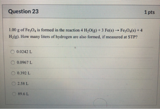 Question 23 1 pts 1.00 g of Fe3O4 is formed in the reaction 4 H2O(g) + 3 Fe(s) → Fe3O4(s) + 4 H2(g). How many liters of hydro