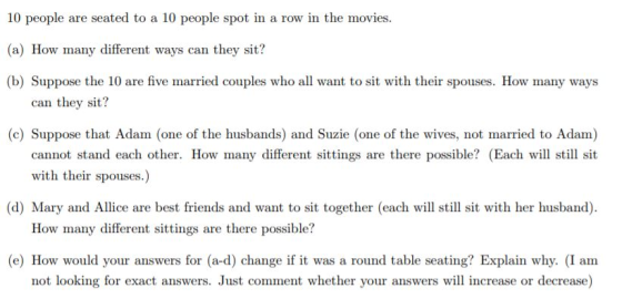 10 people are seated to a 10 people spot in a row in the movies (a) How many different ways can they sit? (b) Suppose the 10 are five married couples who all want to sit with their spouses. How many ways can they sit? e) Suppose that Adam (one of the husbands) and Suzie (ane of the wives, not married to Adam) cannot stand each other. How many different sittings are there possible? (Each will still sit with their spouses.) (d) Mary and Allice are best friends and want to sit together (eachwl stil sit with her husband). How many different sittings are there possible? (e) How would your answers for (a-d) change if it was a round table seating? Explain why. (I am not looking for exact answers. Just comment whether your answers will increase or decrease)