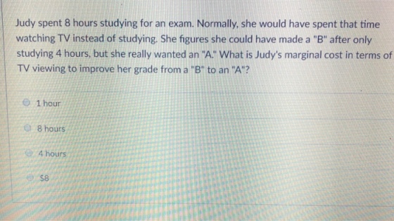 Judy spent 8 hours studying for an exam. Normally, she would have spent that time watching TV instead of studying. She figures she could have made a B after only studying 4 hours, but she really wanted an A What is Judys marginal cost in terms of TV viewing to improve her grade from a B to an A? @ 1 hour 8 hours 4 hours $8
