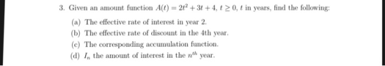 3. Given an amount function A(t)23t +4, t0, t in years, find the following: (a) The effective rate of interest in year 2. (b) The effective rate of discount in the 4th year (c) The corresponding accumulation function (d) I the amount of interest in the nth year.